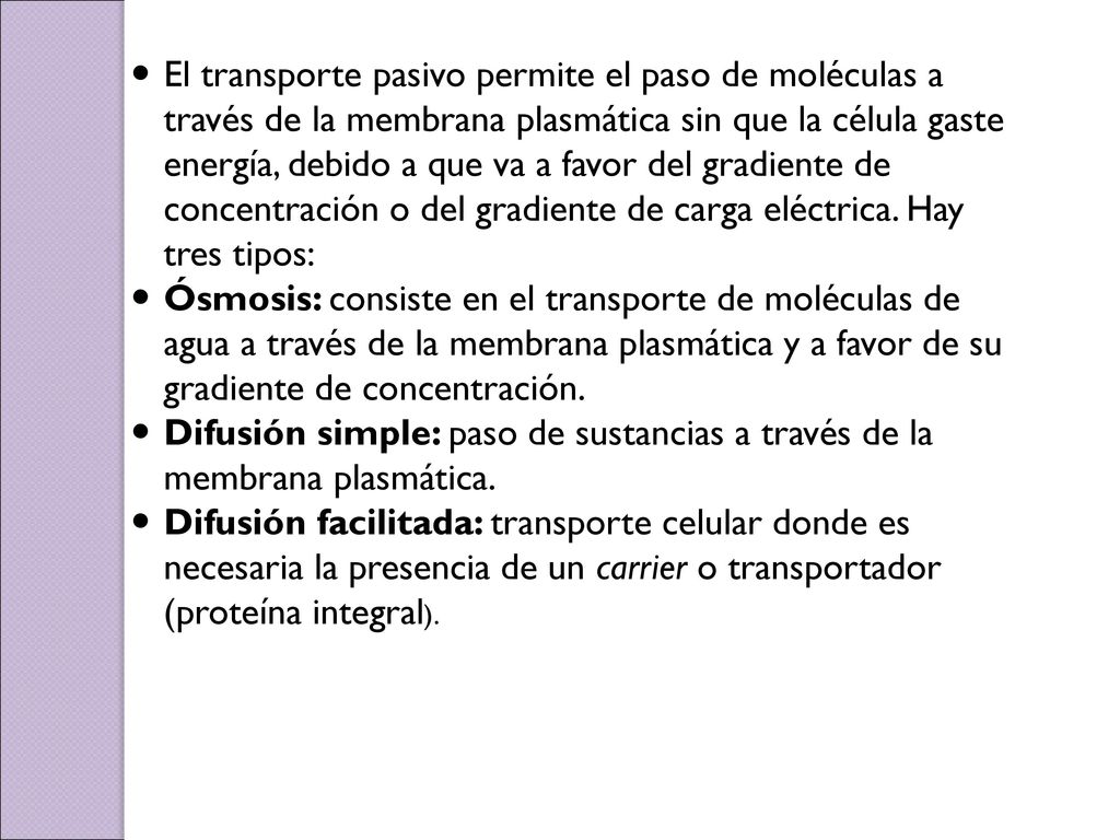 El transporte pasivo permite el paso de moléculas a través de la membrana plasmática sin que la célula gaste energía, debido a que va a favor del gradiente de concentración o del gradiente de carga eléctrica. Hay tres tipos: