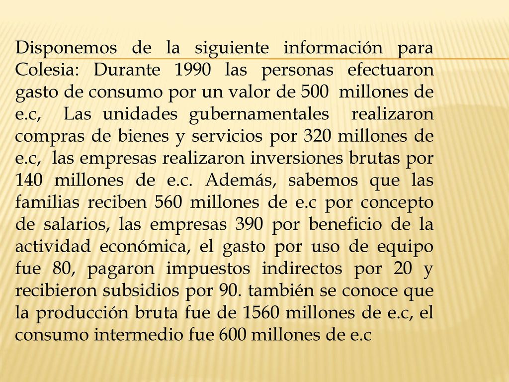 Disponemos de la siguiente información para Colesia: Durante 1990 las personas efectuaron gasto de consumo por un valor de 500 millones de e.c, Las unidades gubernamentales realizaron compras de bienes y servicios por 320 millones de e.c, las empresas realizaron inversiones brutas por 140 millones de e.c.