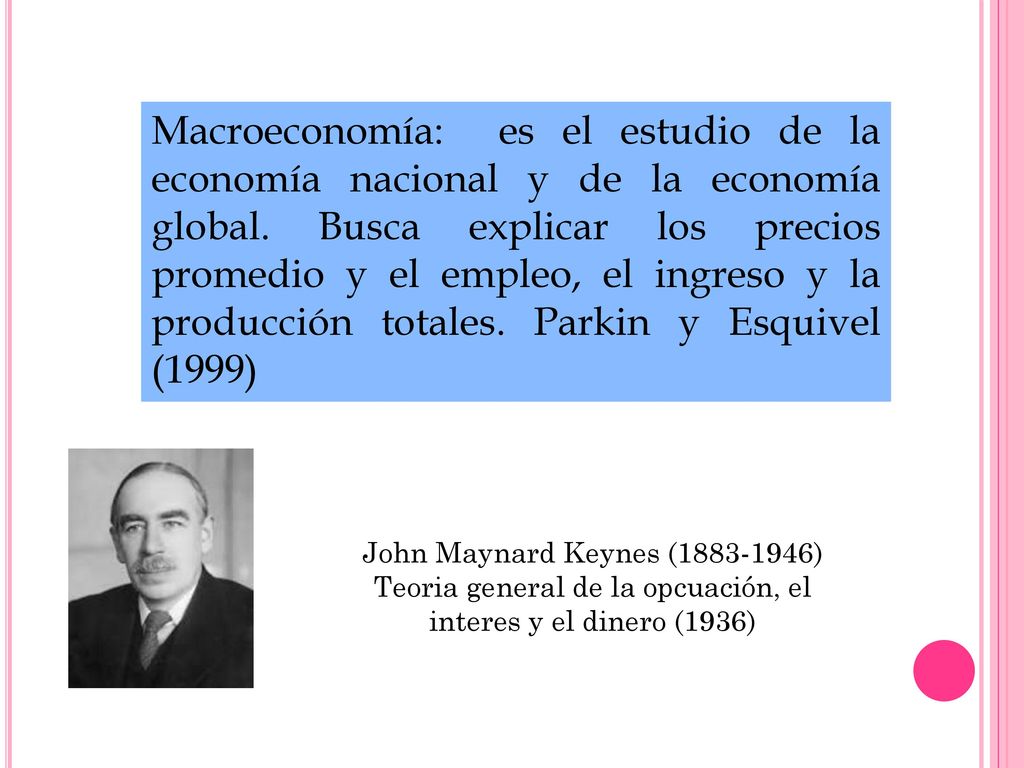 Macroeconomía: es el estudio de la economía nacional y de la economía global. Busca explicar los precios promedio y el empleo, el ingreso y la producción totales. Parkin y Esquivel (1999)