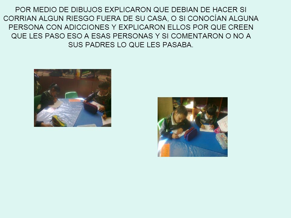 POR MEDIO DE DIBUJOS EXPLICARON QUE DEBIAN DE HACER SI CORRIAN ALGUN RIESGO FUERA DE SU CASA, O SI CONOCÍAN ALGUNA PERSONA CON ADICCIONES Y EXPLICARON ELLOS POR QUE CREEN QUE LES PASO ESO A ESAS PERSONAS Y SI COMENTARON O NO A SUS PADRES LO QUE LES PASABA.