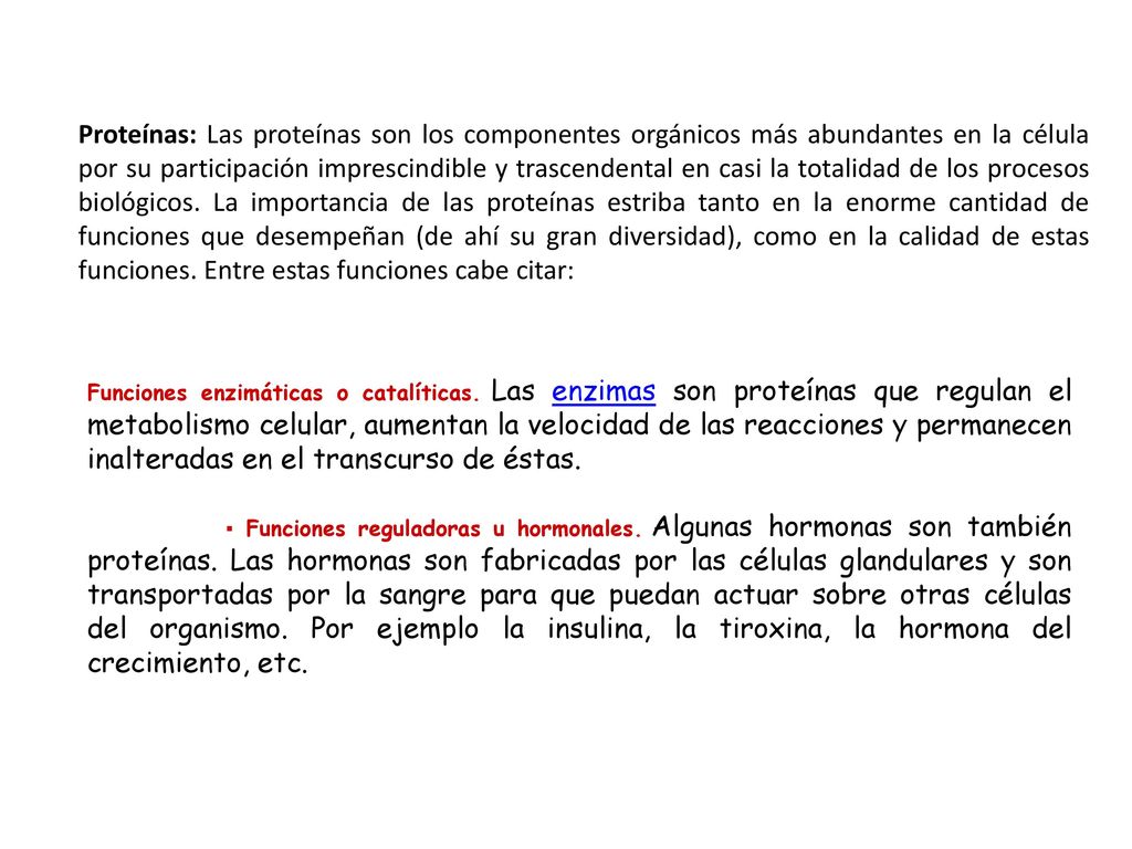 Proteínas: Las proteínas son los componentes orgánicos más abundantes en la célula por su participación imprescindible y trascendental en casi la totalidad de los procesos biológicos. La importancia de las proteínas estriba tanto en la enorme cantidad de funciones que desempeñan (de ahí su gran diversidad), como en la calidad de estas funciones. Entre estas funciones cabe citar: