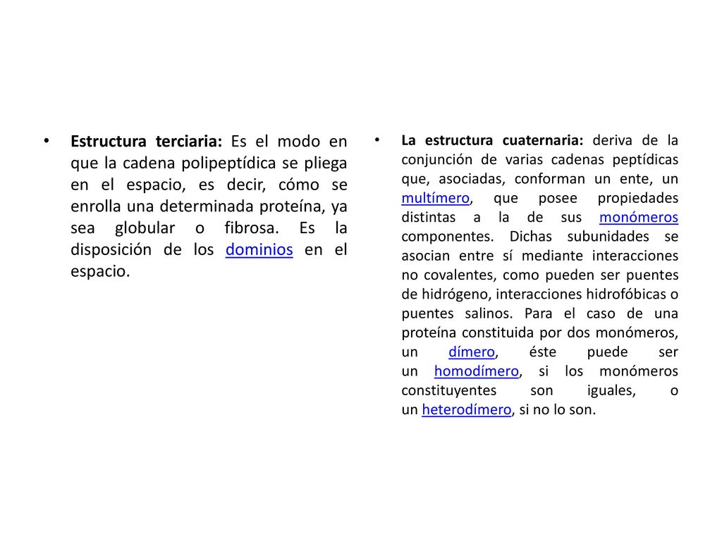 Estructura terciaria: Es el modo en que la cadena polipeptídica se pliega en el espacio, es decir, cómo se enrolla una determinada proteína, ya sea globular o fibrosa. Es la disposición de los dominios en el espacio.