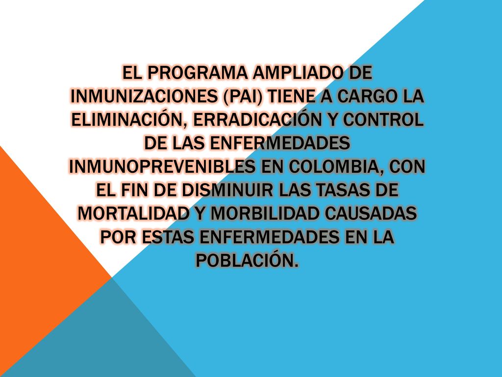 El Programa Ampliado de Inmunizaciones (PAI) tiene a cargo la eliminación, erradicación y control de las enfermedades inmunoprevenibles en Colombia, con el fin de disminuir las tasas de mortalidad y morbilidad causadas por estas enfermedades en la población.