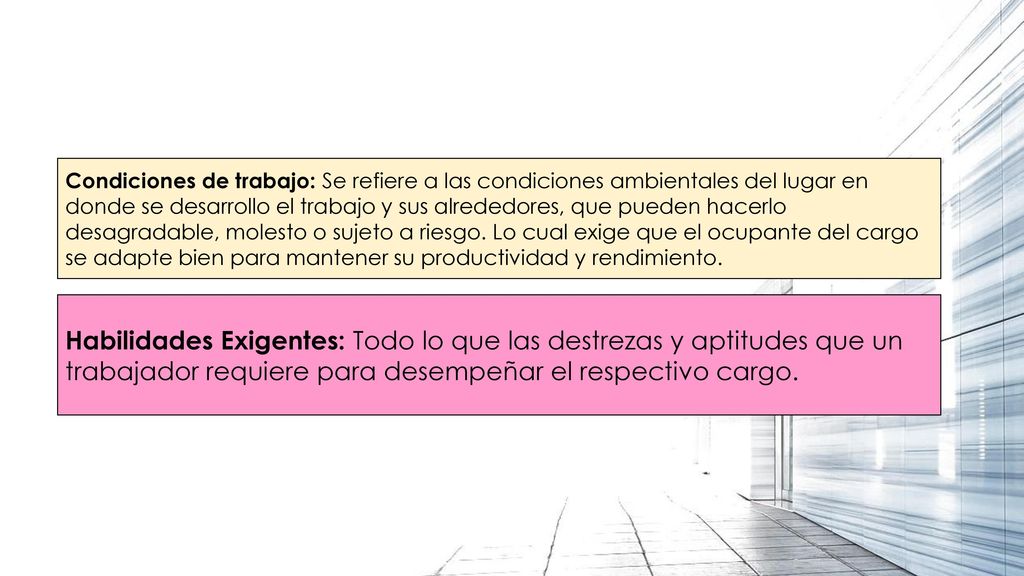 Condiciones de trabajo: Se refiere a las condiciones ambientales del lugar en donde se desarrollo el trabajo y sus alrededores, que pueden hacerlo desagradable, molesto o sujeto a riesgo. Lo cual exige que el ocupante del cargo se adapte bien para mantener su productividad y rendimiento.