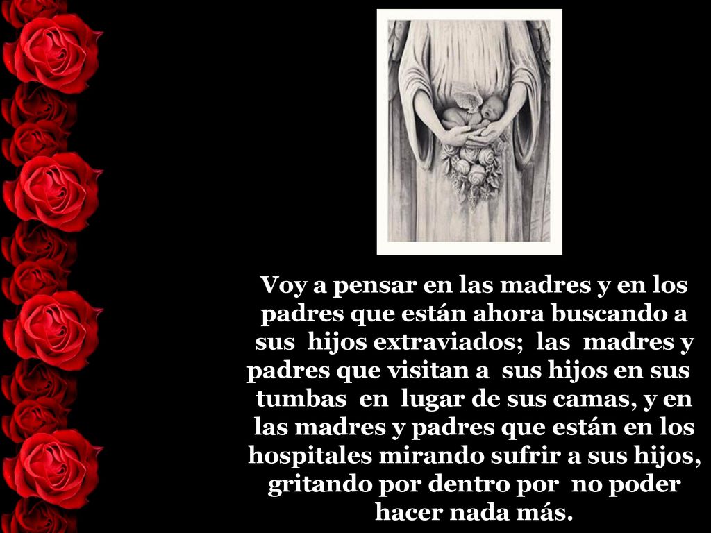 Voy a pensar en las madres y en los padres que están ahora buscando a sus hijos extraviados; las madres y padres que visitan a sus hijos en sus tumbas en lugar de sus camas, y en las madres y padres que están en los hospitales mirando sufrir a sus hijos, gritando por dentro por no poder hacer nada más.