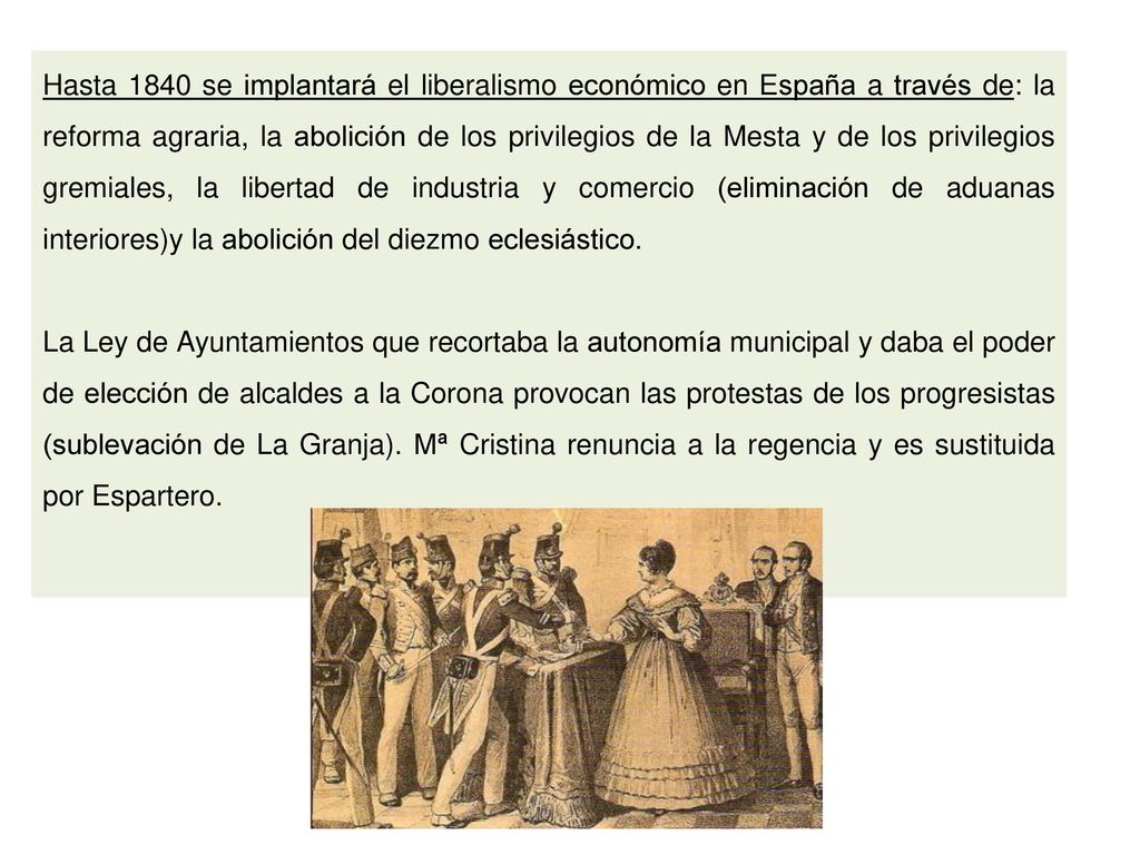 Hasta 1840 se implantará el liberalismo económico en España a través de: la reforma agraria, la abolición de los privilegios de la Mesta y de los privilegios gremiales, la libertad de industria y comercio (eliminación de aduanas interiores)y la abolición del diezmo eclesiástico.