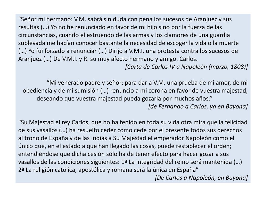 Señor mi hermano: V.M. sabrá sin duda con pena los sucesos de Aranjuez y sus resultas (…) Yo no he renunciado en favor de mi hijo sino por la fuerza de las circunstancias, cuando el estruendo de las armas y los clamores de una guardia sublevada me hacían conocer bastante la necesidad de escoger la vida o la muerte (…) Yo fui forzado a renunciar (…) Dirijo a V.M.I. una protesta contra los sucesos de Aranjuez (…) De V.M.I. y R. su muy afecto hermano y amigo. Carlos.