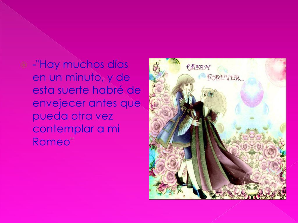 - Hay muchos días en un minuto, y de esta suerte habré de envejecer antes que pueda otra vez contemplar a mi Romeo