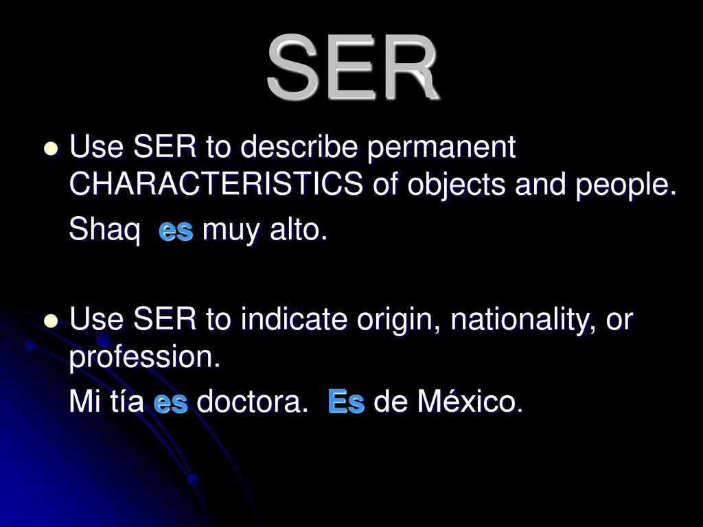 SER Use SER to describe permanent CHARACTERISTICS of objects and people. Shaq es muy alto. Use SER to indicate origin, nationality, or profession.