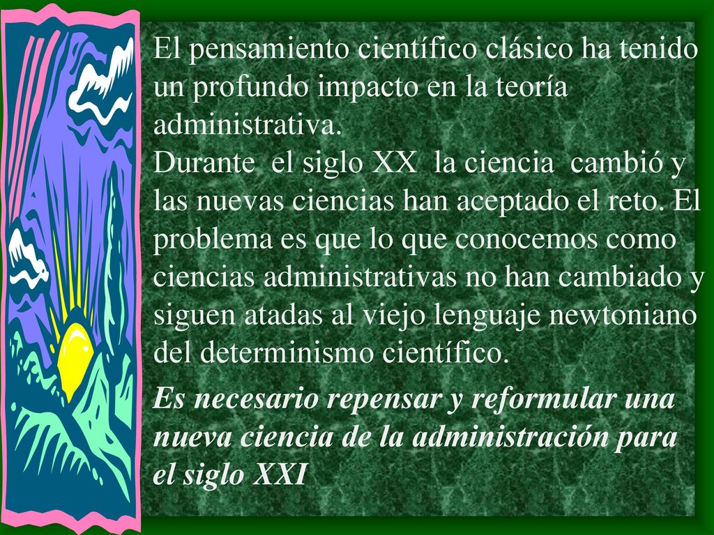 El pensamiento científico clásico ha tenido un profundo impacto en la teoría administrativa. Durante el siglo XX la ciencia cambió y las nuevas ciencias han aceptado el reto. El problema es que lo que conocemos como ciencias administrativas no han cambiado y siguen atadas al viejo lenguaje newtoniano del determinismo científico.