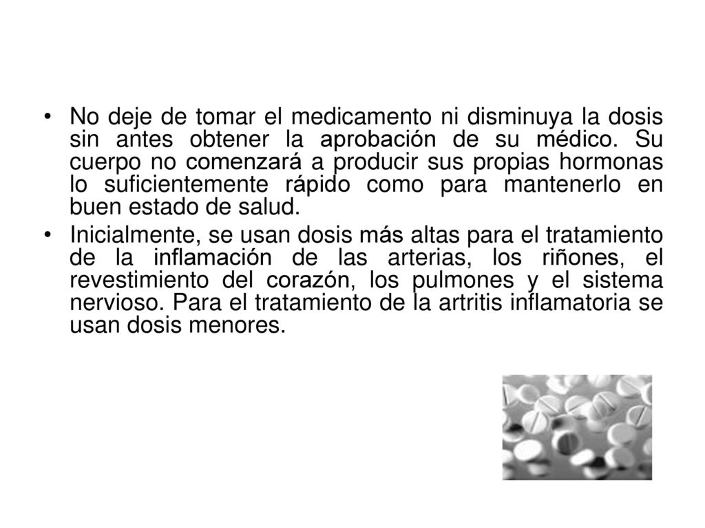 No deje de tomar el medicamento ni disminuya la dosis sin antes obtener la aprobación de su médico. Su cuerpo no comenzará a producir sus propias hormonas lo suficientemente rápido como para mantenerlo en buen estado de salud.