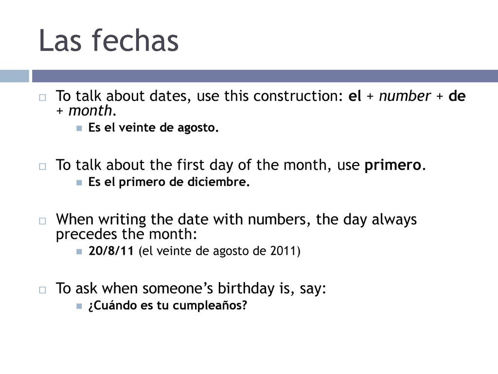 Las fechas To talk about dates, use this construction: el + number + de + month. Es el veinte de agosto.