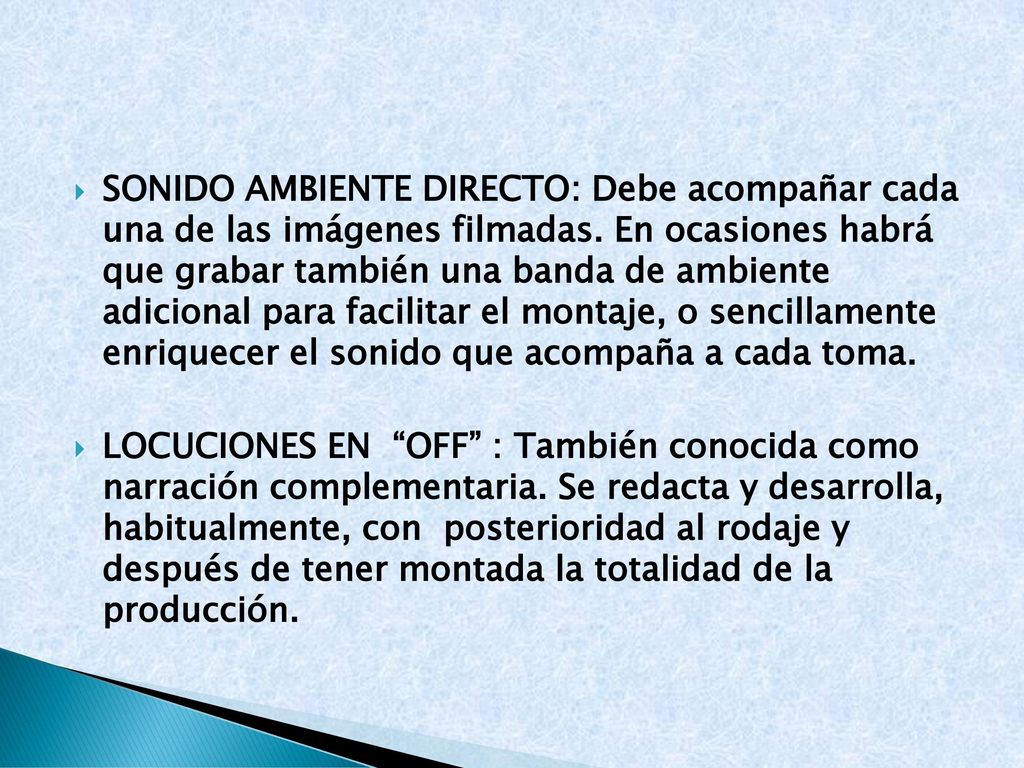 Sonido ambiente directo: Debe acompañar cada una de las imágenes filmadas. En ocasiones habrá que grabar también una banda de ambiente adicional para facilitar el montaje, o sencillamente enriquecer el sonido que acompaña a cada toma.