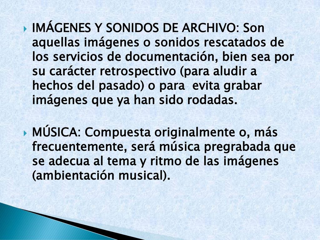 Imágenes y sonidos de archivo: Son aquellas imágenes o sonidos rescatados de los servicios de documentación, bien sea por su carácter retrospectivo (para aludir a hechos del pasado) o para evita grabar imágenes que ya han sido rodadas.