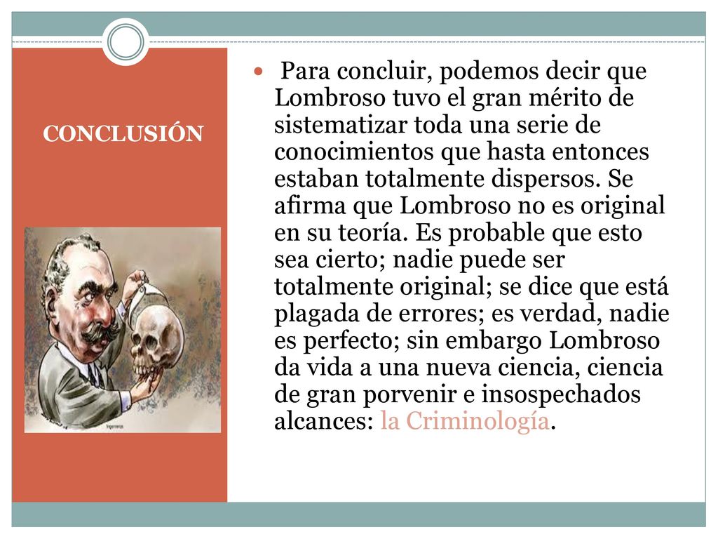Para concluir, podemos decir que Lombroso tuvo el gran mérito de sistematizar toda una serie de conocimientos que hasta entonces estaban totalmente dispersos. Se afirma que Lombroso no es original en su teoría. Es probable que esto sea cierto; nadie puede ser totalmente original; se dice que está plagada de errores; es verdad, nadie es perfecto; sin embargo Lombroso da vida a una nueva ciencia, ciencia de gran porvenir e insospechados alcances: la Criminología.