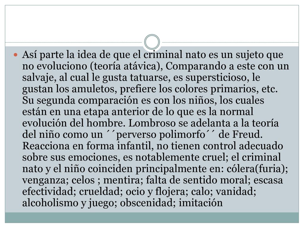 Así parte la idea de que el criminal nato es un sujeto que no evoluciono (teoría atávica), Comparando a este con un salvaje, al cual le gusta tatuarse, es supersticioso, le gustan los amuletos, prefiere los colores primarios, etc.