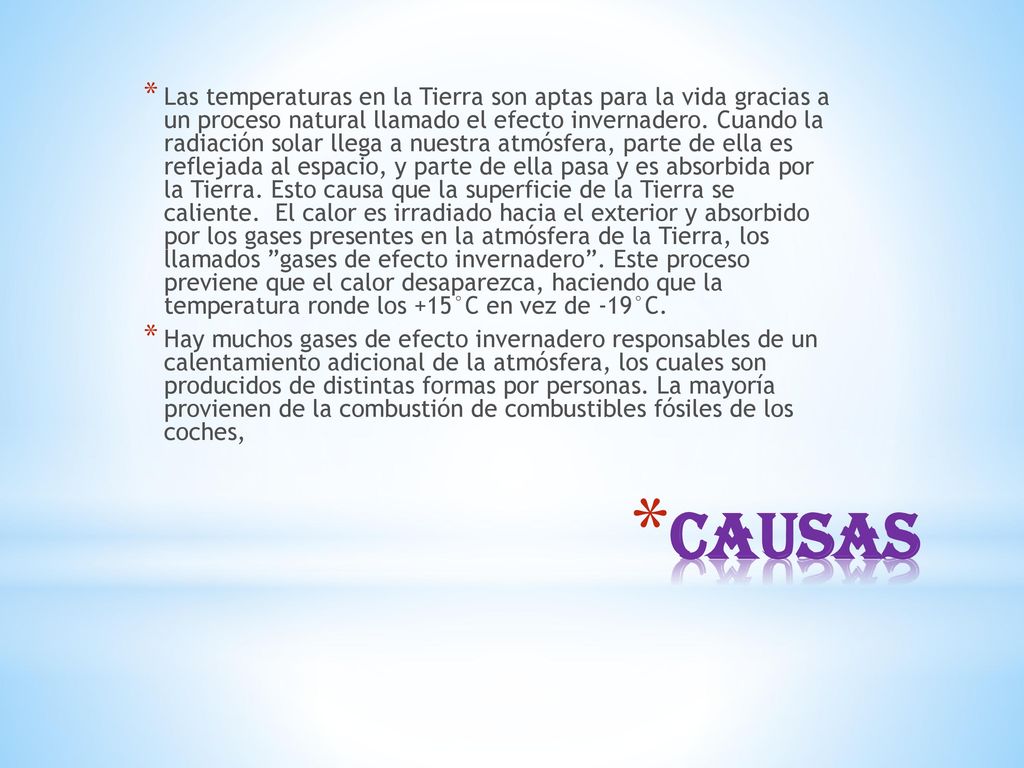 Las temperaturas en la Tierra son aptas para la vida gracias a un proceso natural llamado el efecto invernadero. Cuando la radiación solar llega a nuestra atmósfera, parte de ella es reflejada al espacio, y parte de ella pasa y es absorbida por la Tierra. Esto causa que la superficie de la Tierra se caliente. El calor es irradiado hacia el exterior y absorbido por los gases presentes en la atmósfera de la Tierra, los llamados gases de efecto invernadero . Este proceso previene que el calor desaparezca, haciendo que la temperatura ronde los +15°C en vez de -19°C.