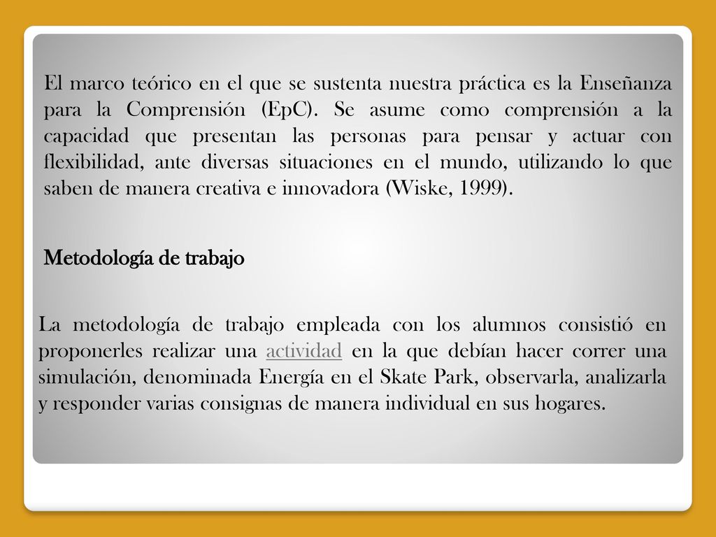 El marco teórico en el que se sustenta nuestra práctica es la Enseñanza para la Comprensión (EpC). Se asume como comprensión a la capacidad que presentan las personas para pensar y actuar con flexibilidad, ante diversas situaciones en el mundo, utilizando lo que saben de manera creativa e innovadora (Wiske, 1999).