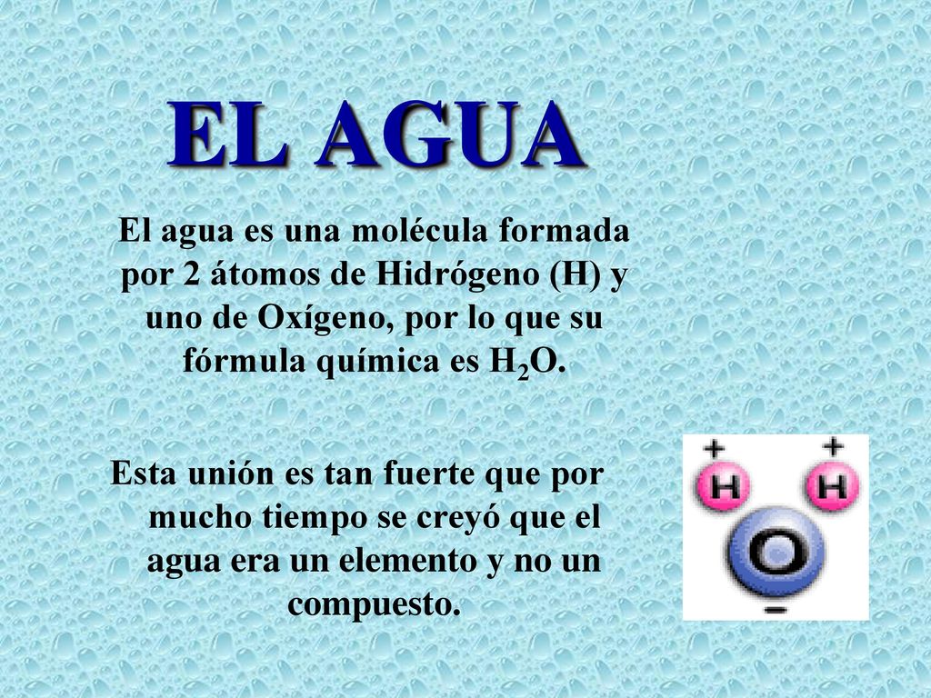 EL AGUA El agua es una molécula formada por 2 átomos de Hidrógeno (H) y uno de Oxígeno, por lo que su fórmula química es H2O.
