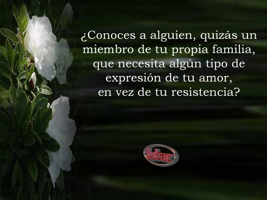 ¿Conoces a alguien, quizás un miembro de tu propia familia, que necesita algún tipo de expresión de tu amor, en vez de tu resistencia