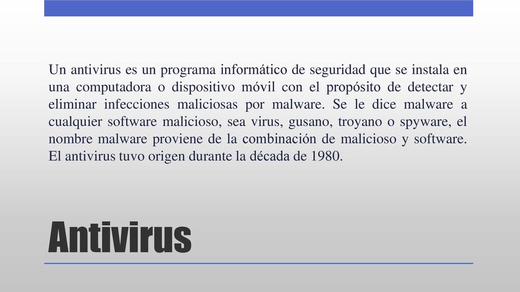 Un antivirus es un programa informático de seguridad que se instala en una computadora o dispositivo móvil con el propósito de detectar y eliminar infecciones maliciosas por malware. Se le dice malware a cualquier software malicioso, sea virus, gusano, troyano o spyware, el nombre malware proviene de la combinación de malicioso y software. El antivirus tuvo origen durante la década de 1980.