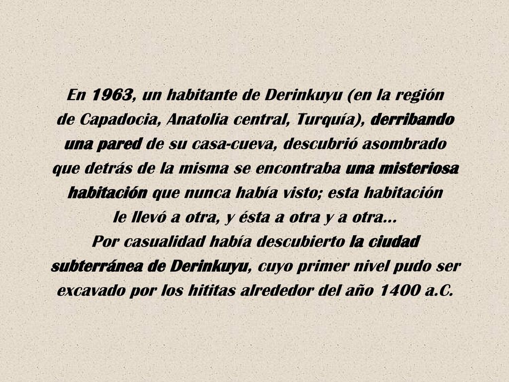 En 1963, un habitante de Derinkuyu (en la región de Capadocia, Anatolia central, Turquía), derribando una pared de su casa-cueva, descubrió asombrado que detrás de la misma se encontraba una misteriosa habitación que nunca había visto; esta habitación le llevó a otra, y ésta a otra y a otra… Por casualidad había descubierto la ciudad subterránea de Derinkuyu, cuyo primer nivel pudo ser excavado por los hititas alrededor del año 1400 a.C.