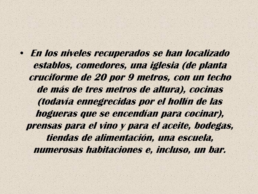 En los niveles recuperados se han localizado establos, comedores, una iglesia (de planta cruciforme de 20 por 9 metros, con un techo de más de tres metros de altura), cocinas (todavía ennegrecidas por el hollín de las hogueras que se encendían para cocinar), prensas para el vino y para el aceite, bodegas, tiendas de alimentación, una escuela, numerosas habitaciones e, incluso, un bar.