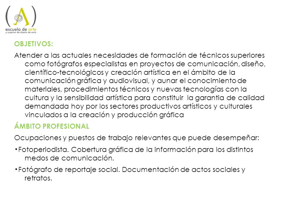 OBJETIVOS: Atender a las actuales necesidades de formación de técnicos superiores como fotógrafos especialistas en proyectos de comunicación, diseño, científico-tecnológicos y creación artística en el ámbito de la comunicación gráfica y audiovisual, y aunar el conocimiento de materiales, procedimientos técnicos y nuevas tecnologías con la cultura y la sensibilidad artística para constituir la garantia de calidad demandada hoy por los sectores productivos artísticos y culturales vinculados a la creación y producción gráfica ÁMBITO PROFESIONAL Ocupaciones y puestos de trabajo relevantes que puede desempeñar: ▪Fotoperiodista.