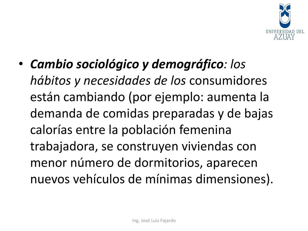 Cambio sociológico y demográfico: los hábitos y necesidades de los consumidores están cambiando (por ejemplo: aumenta la demanda de comidas preparadas y de bajas calorías entre la población femenina trabajadora, se construyen viviendas con menor número de dormitorios, aparecen nuevos vehículos de mínimas dimensiones).