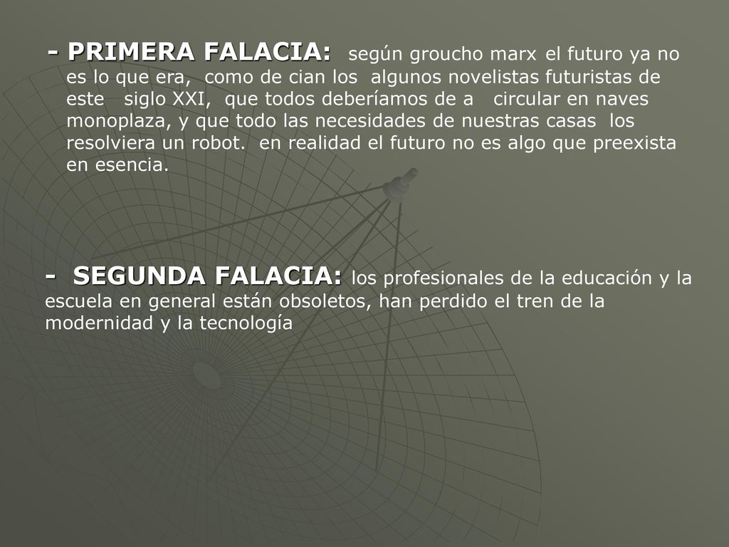 - PRIMERA FALACIA: según groucho marx el futuro ya no es lo que era, como de cian los algunos novelistas futuristas de este siglo XXI, que todos deberíamos de a circular en naves monoplaza, y que todo las necesidades de nuestras casas los resolviera un robot. en realidad el futuro no es algo que preexista en esencia.