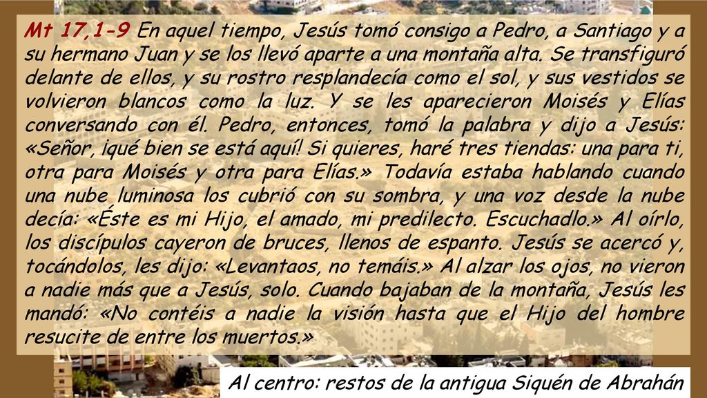 Mt 17,1-9 En aquel tiempo, Jesús tomó consigo a Pedro, a Santiago y a su hermano Juan y se los llevó aparte a una montaña alta. Se transfiguró delante de ellos, y su rostro resplandecía como el sol, y sus vestidos se volvieron blancos como la luz. Y se les aparecieron Moisés y Elías conversando con él. Pedro, entonces, tomó la palabra y dijo a Jesús: «Señor, ¡qué bien se está aquí! Si quieres, haré tres tiendas: una para ti, otra para Moisés y otra para Elías.» Todavía estaba hablando cuando una nube luminosa los cubrió con su sombra, y una voz desde la nube decía: «Éste es mi Hijo, el amado, mi predilecto. Escuchadlo.» Al oírlo, los discípulos cayeron de bruces, llenos de espanto. Jesús se acercó y, tocándolos, les dijo: «Levantaos, no temáis.» Al alzar los ojos, no vieron a nadie más que a Jesús, solo. Cuando bajaban de la montaña, Jesús les mandó: «No contéis a nadie la visión hasta que el Hijo del hombre resucite de entre los muertos.»