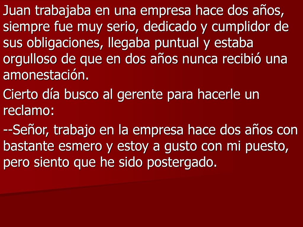 Juan trabajaba en una empresa hace dos años, siempre fue muy serio, dedicado y cumplidor de sus obligaciones, llegaba puntual y estaba orgulloso de que en dos años nunca recibió una amonestación.