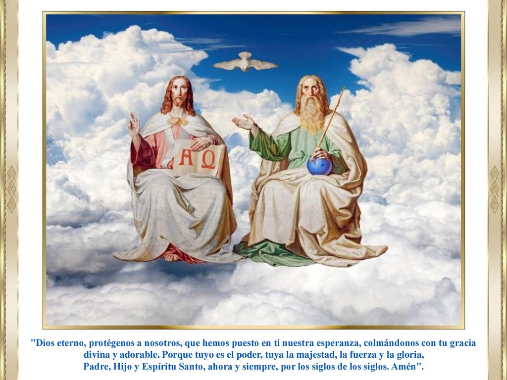 Dios eterno, protégenos a nosotros, que hemos puesto en ti nuestra esperanza, colmándonos con tu gracia divina y adorable. Porque tuyo es el poder, tuya la majestad, la fuerza y la gloria,