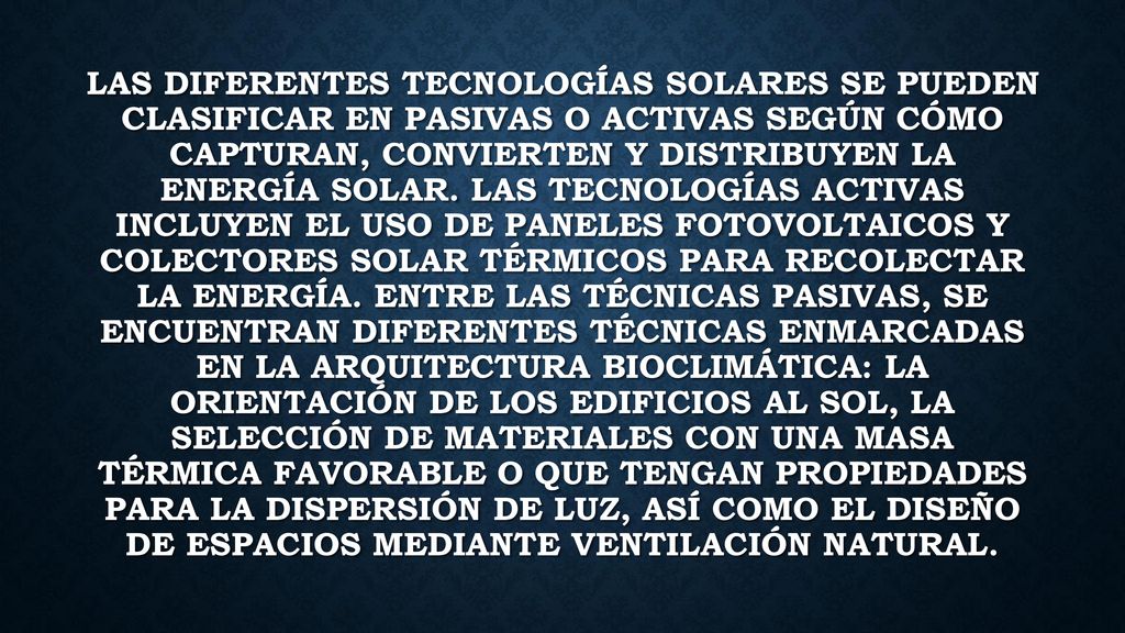 Las diferentes tecnologías solares se pueden clasificar en pasivas o activas según cómo capturan, convierten y distribuyen la energía solar.