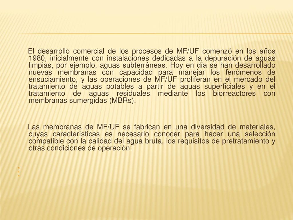 El desarrollo comercial de los procesos de MF/UF comenzó en los años 1980, inicialmente con instalaciones dedicadas a la depuración de aguas limpias, por ejemplo, aguas subterráneas. Hoy en día se han desarrollado nuevas membranas con capacidad para manejar los fenómenos de ensuciamiento, y las operaciones de MF/UF proliferan en el mercado del tratamiento de aguas potables a partir de aguas superficiales y en el tratamiento de aguas residuales mediante los biorreactores con membranas sumergidas (MBRs).