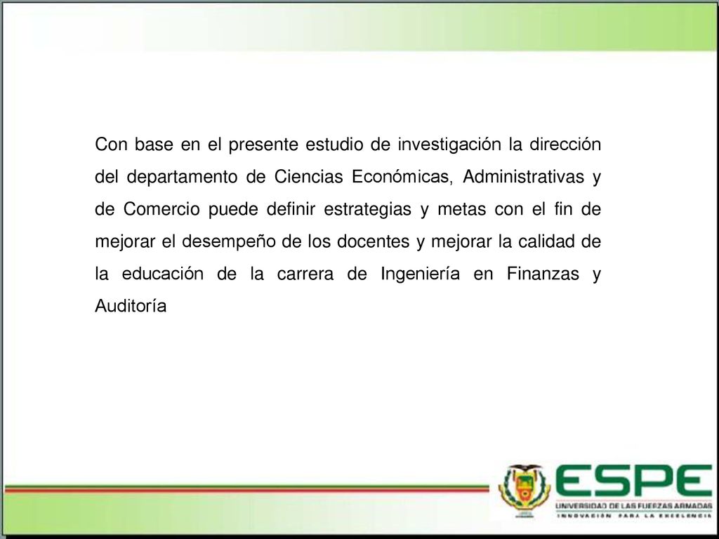 Con base en el presente estudio de investigación la dirección del departamento de Ciencias Económicas, Administrativas y de Comercio puede definir estrategias y metas con el fin de mejorar el desempeño de los docentes y mejorar la calidad de la educación de la carrera de Ingeniería en Finanzas y Auditoría