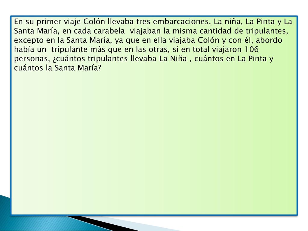 En su primer viaje Colón llevaba tres embarcaciones, La niña, La Pinta y La Santa María, en cada carabela viajaban la misma cantidad de tripulantes, excepto en la Santa María, ya que en ella viajaba Colón y con él, abordo había un tripulante más que en las otras, si en total viajaron 106 personas, ¿cuántos tripulantes llevaba La Niña , cuántos en La Pinta y cuántos la Santa María
