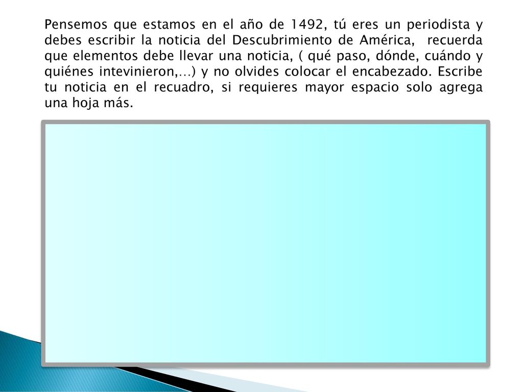 Pensemos que estamos en el año de 1492, tú eres un periodista y debes escribir la noticia del Descubrimiento de América, recuerda que elementos debe llevar una noticia, ( qué paso, dónde, cuándo y quiénes intevinieron,…) y no olvides colocar el encabezado.