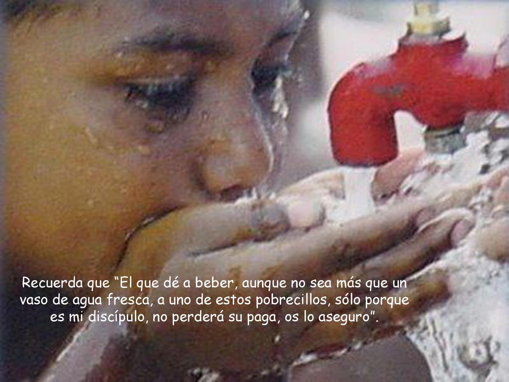 Recuerda que El que dé a beber, aunque no sea más que un vaso de agua fresca, a uno de estos pobrecillos, sólo porque es mi discípulo, no perderá su paga, os lo aseguro .