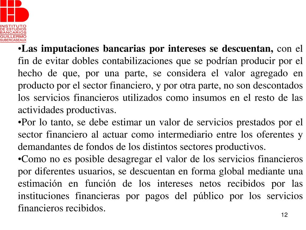 Las imputaciones bancarias por intereses se descuentan, con el fin de evitar dobles contabilizaciones que se podrían producir por el hecho de que, por una parte, se considera el valor agregado en producto por el sector financiero, y por otra parte, no son descontados