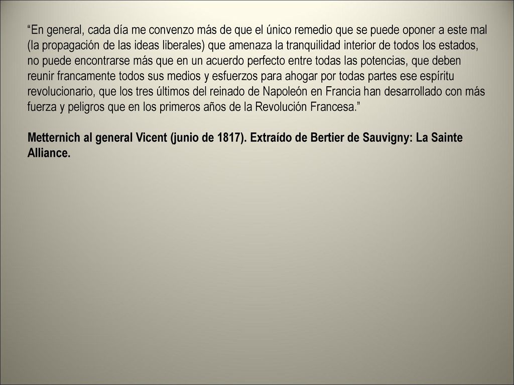 En general, cada día me convenzo más de que el único remedio que se puede oponer a este mal (la propagación de las ideas liberales) que amenaza la tranquilidad interior de todos los estados, no puede encontrarse más que en un acuerdo perfecto entre todas las potencias, que deben reunir francamente todos sus medios y esfuerzos para ahogar por todas partes ese espíritu revolucionario, que los tres últimos del reinado de Napoleón en Francia han desarrollado con más fuerza y peligros que en los primeros años de la Revolución Francesa. Metternich al general Vicent (junio de 1817).