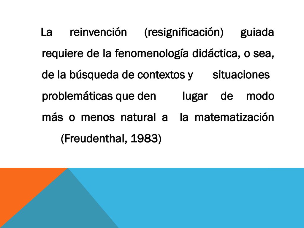 La reinvención (resignificación) guiada requiere de la fenomenología didáctica, o sea, de la búsqueda de contextos y situaciones problemáticas que den lugar de modo más o menos natural a la matematización (Freudenthal, 1983)