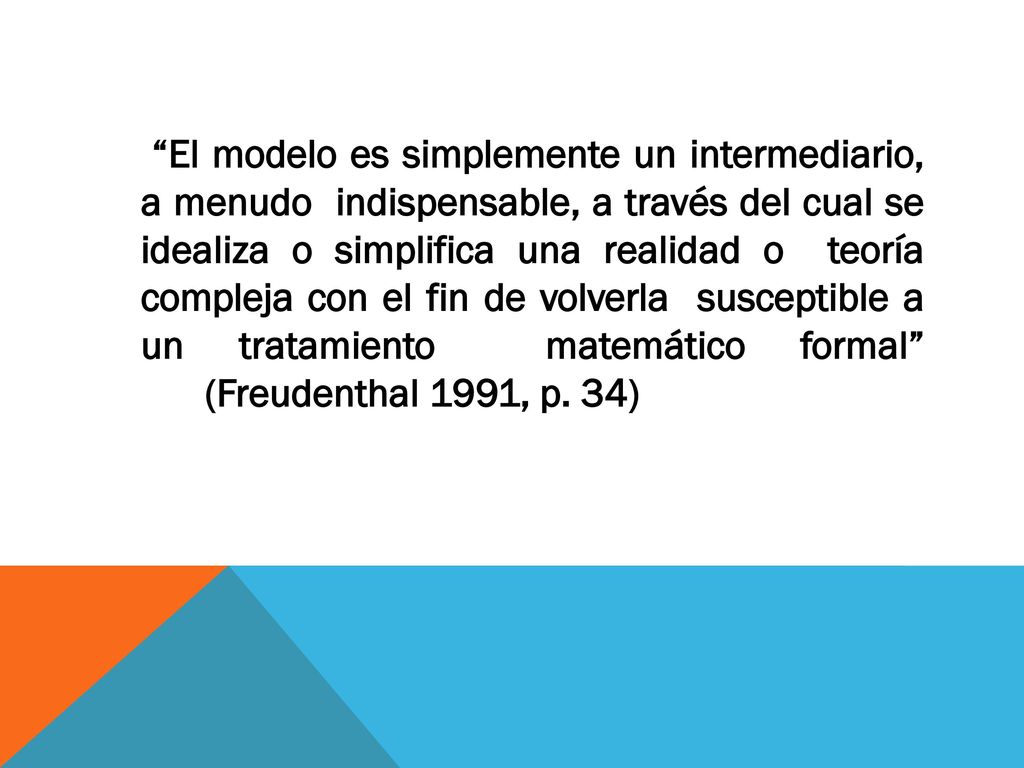 El modelo es simplemente un intermediario, a menudo indispensable, a través del cual se idealiza o simplifica una realidad o teoría compleja con el fin de volverla susceptible a un tratamiento matemático formal (Freudenthal 1991, p.