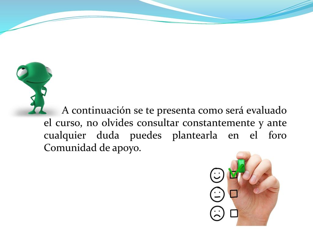 A continuación se te presenta como será evaluado el curso, no olvides consultar constantemente y ante cualquier duda puedes plantearla en el foro Comunidad de apoyo.