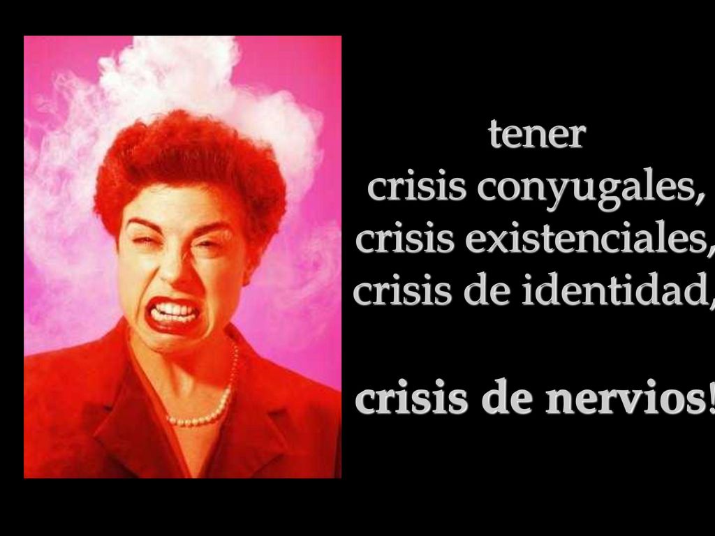 tener crisis conyugales, crisis existenciales, crisis de identidad, crisis de nervios!
