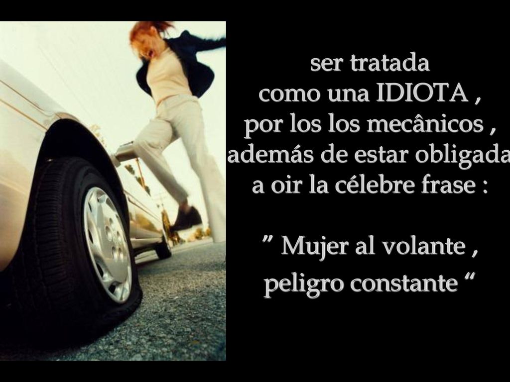 ser tratada como una IDIOTA , por los los mecânicos , además de estar obligada a oir la célebre frase : Mujer al volante , peligro constante