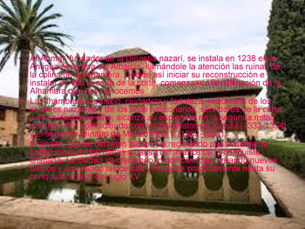 Al-Ahmar, fundador de la Dinastía nazarí, se instala en 1238 en la Antigua Alcazaba del Albaicín, llamándole la atención las ruinas de la colina de la Alhambra. Decide así iniciar su reconstrucción e instalar en ella la sede de la corte, comenzando la edificación de la Alhambra que hoy conocemos.