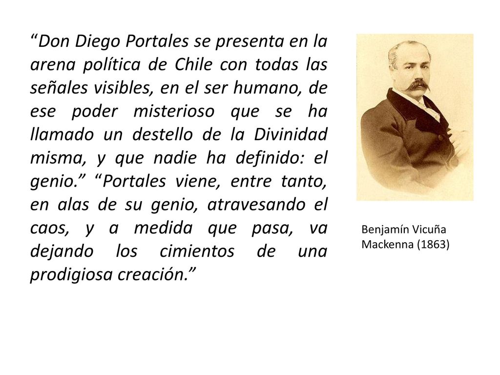 Don Diego Portales se presenta en la arena política de Chile con todas las señales visibles, en el ser humano, de ese poder misterioso que se ha llamado un destello de la Divinidad misma, y que nadie ha definido: el genio. Portales viene, entre tanto, en alas de su genio, atravesando el caos, y a medida que pasa, va dejando los cimientos de una prodigiosa creación.
