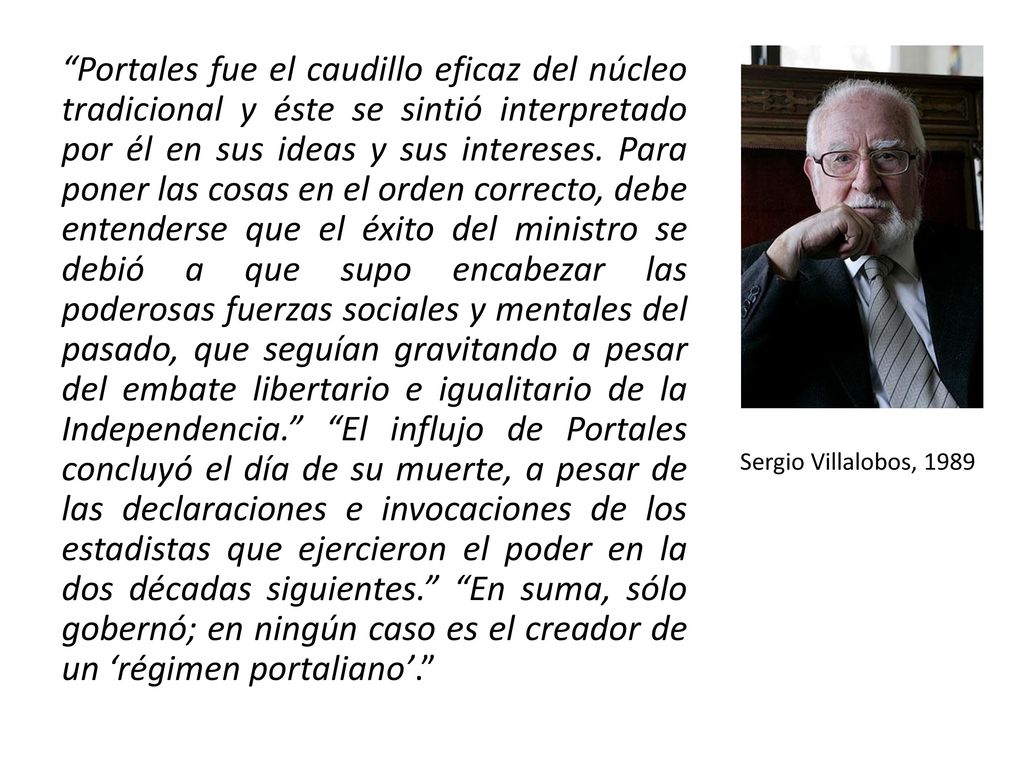 Portales fue el caudillo eficaz del núcleo tradicional y éste se sintió interpretado por él en sus ideas y sus intereses. Para poner las cosas en el orden correcto, debe entenderse que el éxito del ministro se debió a que supo encabezar las poderosas fuerzas sociales y mentales del pasado, que seguían gravitando a pesar del embate libertario e igualitario de la Independencia. El influjo de Portales concluyó el día de su muerte, a pesar de las declaraciones e invocaciones de los estadistas que ejercieron el poder en la dos décadas siguientes. En suma, sólo gobernó; en ningún caso es el creador de un ‘régimen portaliano’.