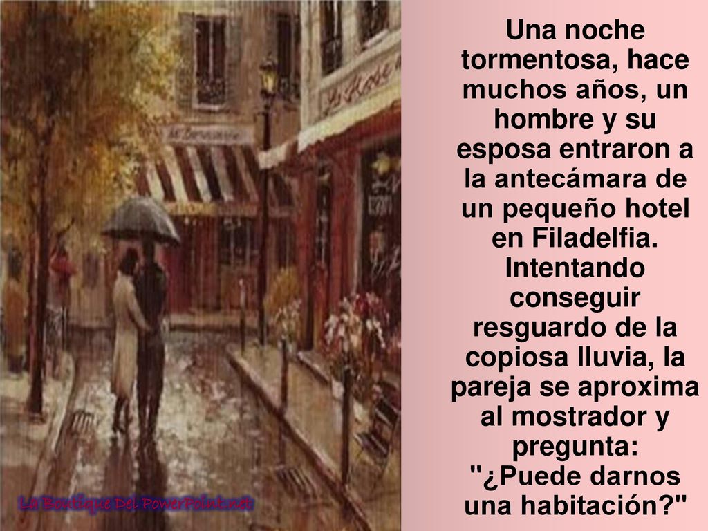 Una noche tormentosa, hace muchos años, un hombre y su esposa entraron a la antecámara de un pequeño hotel en Filadelfia. Intentando conseguir resguardo de la copiosa lluvia, la pareja se aproxima al mostrador y pregunta: ¿Puede darnos una habitación
